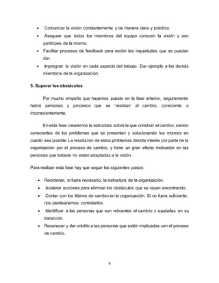 6
 Comunicar la visión constantemente y de manera clara y práctica.
 Asegurar que todos los miembros del equipo conocen la visión y son
partícipes de la misma.
 Facilitar procesos de feedback para recibir las inquietudes que se puedan
dar.
 Impregnar la visión en cada aspecto del trabajo. Dar ejemplo a los demás
miembros de la organización.
5. Superar los obstáculos
Por mucho empeño que hayamos puesto en la fase anterior, seguramente
habrá personas y procesos que se ‘resistan’ al cambio, consciente o
inconscientemente.
En esta fase crearemos la estructura sobre la que construir el cambio, siendo
conscientes de los problemas que se presentan y solucionando los mismos en
cuanto sea posible. La resolución de estos problemas denota interés por parte de la
organización por el proceso de cambio, y tiene un gran efecto motivador en las
personas que todavía no están adaptadas a la visión.
Para realizar esta fase hay que seguir los siguientes pasos:
 Reordenar, si fuera necesario, la estructura de la organización.
 Acelerar acciones para eliminar los obstáculos que se vayan encontrando.
 Contar con los líderes de cambio en la organización. Si no fuera suficiente,
nos plantearíamos contratarlos.
 Identificar a las personas que son reticentes al cambio y ayudarlas en su
transición.
 Reconocer y dar crédito a las personas que estén implicadas con el proceso
de cambio.
 