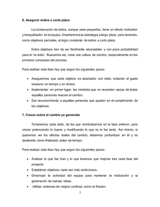 7
6. Asegurar éxitos a corto plazo
La consecución de éxitos, aunque sean pequeños, tiene un efecto motivador
y tranquilizador en el equipo. Diseñaremos la estrategia a largo plazo, pero teniendo,
como objetivos parciales, el logro constante de éxitos a corto plazo.
Estos objetivos han de ser fácilmente alcanzables y con poca probabilidad
para el ‘no éxito’. Buscamos así, crear una cultura de cambio, especialmente en los
primeros compases del proceso.
Para realizar esta fase hay que seguir los siguientes pasos:
 Asegurarnos que cada objetivo es alcanzado con éxito, evitando el gasto
excesivo en tiempo y en dinero.
 Implementar en primer lugar, las medidas que no necesiten apoyo de todas
aquellas personas reacias al cambio.
 Dar reconocimiento a aquellas personas que ayudan en el cumplimiento de
los objetivos.
7. Crecer sobre el cambio ya generado
Tomaremos cada éxito, de los que nombrábamos en la fase anterior, para
crecer potenciando lo bueno y modificando lo que no lo fue tanto. Así mismo, si
queremos ver los efectos reales del cambio, debemos profundizar en él y no
declararlo cómo finalizado antes de tiempo.
Para realizar esta fase hay que seguir los siguientes pasos:
 Analizar lo que fue bien y lo que tenemos que mejorar tras cada fase del
proyecto.
 Establecer objetivos cada vez más ambiciosos.
 Dinamizar la actividad del equipo para mantener la motivación y la
generación de nuevas ideas.
 Utilizar sistemas de mejora continua como el Kaizen.
 