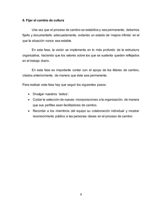 8
8. Fijar el cambio de cultura
Una vez que el proceso de cambio se estabilice y sea permanente, debemos
fijarlo y documentarlo adecuadamente, evitando un estado de ‘mejora infinita’ en el
que la situación nunca sea estable.
En esta fase, la visión se implementa en lo más profundo de la estructura
organizativa, haciendo que los valores sobre los que se sustenta queden reflejados
en el trabajo diario.
En esta fase es importante contar con el apoyo de los líderes de cambio,
citados anteriormente, de manera que éste sea permanente.
Para realizar esta fase hay que seguir los siguientes pasos:
 Divulgar nuestros ‘éxitos’.
 Cuidar la selección de nuevas incorporaciones a la organización, de manera
que sus perfiles sean facilitadores de cambio.
 Recordar a los miembros del equipo su colaboración individual y mostrar
reconocimiento público a las personas claves en el proceso de cambio
 
