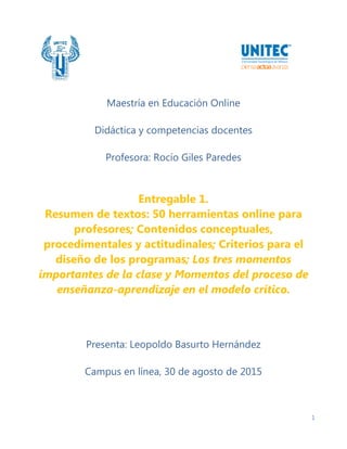 1
Maestría en Educación Online
Didáctica y competencias docentes
Profesora: Rocío Giles Paredes
Entregable 1.
Resumen de textos: 50 herramientas online para
profesores; Contenidos conceptuales,
procedimentales y actitudinales; Criterios para el
diseño de los programas; Los tres momentos
importantes de la clase y Momentos del proceso de
enseñanza-aprendizaje en el modelo crítico.
Presenta: Leopoldo Basurto Hernández
Campus en línea, 30 de agosto de 2015
 