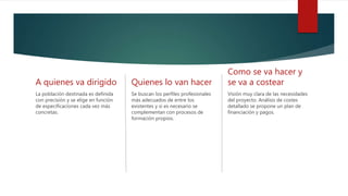 A quienes va dirigido
La población destinada es definida
con precisión y se elige en función
de especificaciones cada vez más
concretas.
Quienes lo van hacer
Se buscan los perfiles profesionales
más adecuados de entre los
existentes y si es necesario se
complementan con procesos de
formación propios.
Como se va hacer y
se va a costear
Visión muy clara de las necesidades
del proyecto. Análisis de costes
detallado se propone un plan de
financiación y pagos.
 