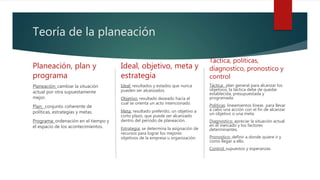 Teoría de la planeación
Planeación, plan y
programa
Planeación: cambiar la situación
actual por otra supuestamente
mejor.
Plan: conjunto coherente de
políticas, estrategias y metas.
Programa: ordenación en el tiempo y
el espacio de los acontecimientos.
Ideal, objetivo, meta y
estrategia
Ideal: resultados y estados que nunca
pueden ser alcanzados.
Objetivo: resultado deseado hacía el
cual se orienta un acto intencionado.
Meta: resultado preferido, un objetivo a
corto plazo, que puede ser alcanzado
dentro del periodo de planeación.
Estrategia: se determina la asignación de
recursos para lograr los mejores
objetivos de la empresa u organización.
Táctica, políticas,
diagnostico, pronostico y
control
Táctica: plan general para alcanzar los
objetivos, la táctica debe de quedar
establecida, presupuestada y
programada.
Políticas: lineamientos líneas para llevar
a cabo una acción con el fin de alcanzar
un objetivo o una meta.
Diagnostico: apreciar la situación actual
en el mercado y los factores
determinantes.
Pronostico: definir a donde quiere ir y
como llegar a ello.
Control: supuestos y esperanzas.
 