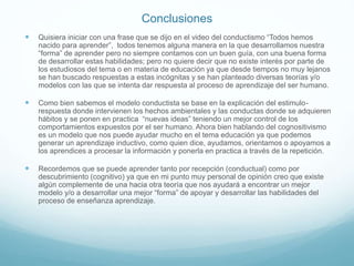 Conclusiones
 Quisiera iniciar con una frase que se dijo en el video del conductismo “Todos hemos
nacido para aprender”, todos tenemos alguna manera en la que desarrollamos nuestra
“forma” de aprender pero no siempre contamos con un buen guía, con una buena forma
de desarrollar estas habilidades; pero no quiere decir que no existe interés por parte de
los estudiosos del tema o en materia de educación ya que desde tiempos no muy lejanos
se han buscado respuestas a estas incógnitas y se han planteado diversas teorías y/o
modelos con las que se intenta dar respuesta al proceso de aprendizaje del ser humano.
 Como bien sabemos el modelo conductista se base en la explicación del estimulo-
respuesta donde intervienen los hechos ambientales y las conductas donde se adquieren
hábitos y se ponen en practica “nuevas ideas” teniendo un mejor control de los
comportamientos expuestos por el ser humano. Ahora bien hablando del cognositivismo
es un modelo que nos puede ayudar mucho en el tema educación ya que podemos
generar un aprendizaje inductivo, como quien dice, ayudamos, orientamos o apoyamos a
los aprendices a procesar la información y ponerla en practica a través de la repetición.
 Recordemos que se puede aprender tanto por recepción (conductual) como por
descubrimiento (cognitivo) ya que en mi punto muy personal de opinión creo que existe
algún complemente de una hacia otra teoría que nos ayudará a encontrar un mejor
modelo y/o a desarrollar una mejor “forma” de apoyar y desarrollar las habilidades del
proceso de enseñanza aprendizaje.
 