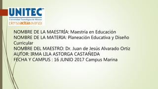 NOMBRE DE LA MAESTRÍA: Maestría en Educación
NOMBRE DE LA MATERIA: Planeación Educativa y Diseño
Curricular
NOMBRE DEL MAESTRO: Dr. Juan de Jesús Alvarado Ortiz
AUTOR: IRMA LILA ASTORGA CASTAÑEDA
FECHA Y CAMPUS : 16 JUNIO 2017 Campus Marina
 