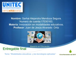 S
Nombre: Sarhai Alejandra Mendoza Segura.
Numero de cuenta:17030163.
Materia: Innovación en modalidades educativos.
Profesor: Juan de Jesús Alvarado Ortiz
12 de Noviembre del 2017
Entregable final
Tema: “Modalidades educativas y las tecnologías aplicadas”
Maestría en Educación.
 