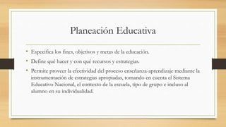 Planeación Educativa
• Especifica los fines, objetivos y metas de la educación.
• Define qué hacer y con qué recursos y estrategias.
• Permite proveer la efectividad del proceso enseñanza-aprendizaje mediante la
instrumentación de estrategias apropiadas, tomando en cuenta el Sistema
Educativo Nacional, el contexto de la escuela, tipo de grupo e incluso al
alumno en su individualidad.
 