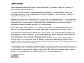 Conclusiones:
Fue sumamente interesante poder conocer la historia de la educación, que va muy tomada de la mano con el
ambiente político y momento histórico.
Las bases que dejaron los griegos y romanos fueron de suma importancia y se conservan hasta nuestros días,
logrando sobrevivir a lo largo del tiempo, aunque por momentos desaparecen. Estas son tomadas, adaptadas y
enriquecidas a lo largo de la historia.

La educación es el resultado de una serie de reformas, donde cada corriente da aportaciones y errores. Mostrando
que lo importante tanto para el maestro como el estudiante, es mantenerse de mente abierta, sin considerar una
verdad absoluta, con curiosidad infinita, de tal manera que se aproveche todo el maravilloso conocimiento
acumulado a lo largo del tiempo y se aprenda de los errores cometidos.
Siempre se le ha dado gran importancia a la educación, variando la forma y los responsables de esta. Para mi, la
educación es una responsabilidad de cada individuo, que al buscar la verdad, llega a ser una mejor persona.

Este comentario es personal, pero me llamo mucho la atención el tema del castigo corporal manejado por mucho
tiempo para educar, encontré lo siguiente “La violencia de la enseñanza también ocasionó la inconformidad de los
alumnos, quienes en ocasiones también golpeaban a los maestros “ (1).
Hay ocasiones, en que en la actualidad se esta perdiendo tanto el respeto, que los alumnos llegan a agredir a los
docentes. Lo que me hace pensar que una de las bases mas importantes de la educación es el respeto mutuo,
buscando alcanzar una meta común docente - alumno, donde el docente marque limites firmes y claros, pero ambos
siendo empáticos y respetuosos en la relación.
En cada etapa de la historia , surgieron retos para la educación. Actualmente creo que uno de los grandes retos es el
manejo de la tecnología que nos permite estar conectados a nivel global, pero que nos desconecta a nivel personal, y
en ocasiones facilita tanto la vida, que ya no es necesario pensar. Si la tecnología se maneja de manera adecuada,
como una herramienta que es, nos da un excelente apoyo para el desarrollo y la educación.
(1) Historia general de la educación
JOSE ALONSO SALAS
Red tercer milenio
Primera edición 2012

 
