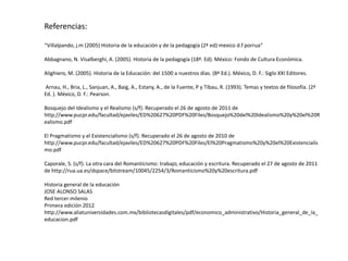 Referencias:
“Villalpando, j.m (2005) Historia de la educación y de la pedagogía (2ª ed) mexico d.f porrua”
Abbagnano, N. Visalberghi, A. (2005). Historia de la pedagogía (18ª. Ed). México: Fondo de Cultura Económica.
Alighiero, M. (2005). Historia de la Educación: del 1500 a nuestros días. (8ª Ed.). México, D. F.: Siglo XXI Editores.
Arnau, H., Bria, L., Sanjuan, A., Baig, A., Estany, A., de la Fuente, P y Tibau, R. (1993). Temas y textos de filosofía. (2ª
Ed. ). México, D. F.: Pearson.

Bosquejo del Idealismo y el Realismo (s/f). Recuperado el 26 de agosto de 2011 de
http://www.pucpr.edu/facultad/ejaviles/ED%20627%20PDF%20Files/Bosquejo%20del%20Idealismo%20y%20el%20R
ealismo.pdf
El Pragmatismo y el Existencialismo (s/f). Recuperado el 26 de agosto de 2010 de
http://www.pucpr.edu/facultad/ejaviles/ED%20627%20PDF%20Files/El%20Pragmatismo%20y%20el%20Existencialis
mo.pdf

Caporale, S. (s/f). La otra cara del Romanticismo: trabajo, educación y escritura. Recuperado el 27 de agosto de 2011
de http://rua.ua.es/dspace/bitstream/10045/2254/3/Romanticismo%20y%20escritura.pdf
Historia general de la educación
JOSE ALONSO SALAS
Red tercer milenio
Primera edición 2012
http://www.aliatuniversidades.com.mx/bibliotecasdigitales/pdf/economico_administrativo/Historia_general_de_la_
educacion.pdf

 