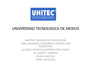 UNIVERSIDAD TECNOLOGICA DE MEXICO
MATERIA: FILOSOFIA DE LA EDUCACION
TEMA: DESARROLLO HISTORICO Y PERSPECTIVAS
FILOSOFICAS
ALUMNO: MONICA ALEJANDRA LOPEZ FLORES
No. CUENTA: 14082834
GRUPO: MLEG1W
FECHA: 08-03-2014

 