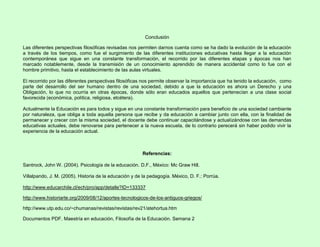 Conclusión
Las diferentes perspectivas filosóficas revisadas nos permiten darnos cuenta como se ha dado la evolución de la educación
a través de los tiempos, como fue el surgimiento de las diferentes instituciones educativas hasta llegar a la educación
contemporánea que sigue en una constante transformación, el recorrido por las diferentes etapas y épocas nos han
marcado notablemente, desde la transmisión de un conocimiento aprendido de manera accidental como lo fue con el
hombre primitivo, hasta el establecimiento de las aulas virtuales.
El recorrido por las diferentes perspectivas filosóficas nos permite observar la importancia que ha tenido la educación, como
parte del desarrollo del ser humano dentro de una sociedad, debido a que la educación es ahora un Derecho y una
Obligación, lo que no ocurría en otras épocas, donde sólo eran educados aquellos que pertenecían a una clase social
favorecida (económica, política, religiosa, etcétera).
Actualmente la Educación es para todos y sigue en una constante transformación para beneficio de una sociedad cambiante
por naturaleza, que obliga a toda aquella persona que recibe y da educación a cambiar junto con ella, con la finalidad de
permanecer y crecer con la misma sociedad, el docente debe continuar capacitándose y actualizándose con las demandas
educativas actuales, debe renovarse para pertenecer a la nueva escuela, de lo contrario perecerá sin haber podido vivir la
experiencia de la educación actual.
Referencias:
Santrock, John W. (2004). Psicología de la educación. D.F., México: Mc Graw Hill.
Villalpando, J. M. (2005). Historia de la educación y de la pedagogía. México, D. F.: Porrúa.
http://www.educarchile.cl/ech/pro/app/detalle?ID=133337
http://www.historiarte.org/2009/08/12/aportes-tecnologicos-de-los-antiguos-griegos/
http://www.utp.edu.co/~chumanas/revistas/revistas/rev21/atehortua.htm
Documentos PDF. Maestría en educación, Filosofía de la Educación. Semana 2
 