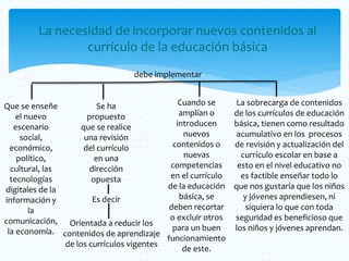 La necesidad de incorporar nuevos contenidos al
currículo de la educación básica
debe implementar
Que se enseñe
el nuevo
escenario
social,
económico,
político,
cultural, las
tecnologías
digitales de la
información y
la
comunicación,
la economía.
Se ha
propuesto
que se realice
una revisión
del currículo
en una
dirección
opuesta
Es decir
Orientada a reducir los
contenidos de aprendizaje
de los currículos vigentes
La sobrecarga de contenidos
de los currículos de educación
básica, tienen como resultado
acumulativo en los procesos
de revisión y actualización del
currículo escolar en base a
esto en el nivel educativo no
es factible enseñar todo lo
que nos gustaría que los niños
y jóvenes aprendiesen, ni
siquiera lo que con toda
seguridad es beneficioso que
los niños y jóvenes aprendan.
Cuando se
amplían o
introducen
nuevos
contenidos o
nuevas
competencias
en el currículo
de la educación
básica, se
deben recortar
o excluir otros
para un buen
funcionamiento
de este.
 