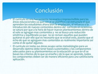  El currículo es una herramienta necesaria e imprescindible para las
áreas educacionales ya que con el se planifica y se estructura el que
aprenden los estudiantes ahora bien la ampliación, el refuerzo o la
introducción de nuevos contenidos dentro del currículo en ocasiones
se satura por que a la hora de hacer nuevos planteamientos dentro de
el solo se agregan mas contenidos y no se busca una reducción
simétrica y equilibrada ya que no se revisan aquellos que pueden
quitarse es por ello que es necesario que se evalué esto, puesto que el
echo de que se agreguen mas contenidos es realmente importante así
como el de quitar algunos.
 El currículo en todas sus áreas ocupa varias metodologías para un
desarrollo óptimo debe tener bases sustentables y los componentes
adecuados para su planteamientos en la educación ya que en él se
basan los criterios de lo que se enseña y de lo que se aprende, todos
los componentes deben ser de manera eficiente para una satisfactoria
aplicación.
Conclusión
 