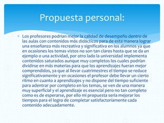  Los profesores podrían mejor la calidad de desempeño dentro de
las aulas con contenidos más didácticos para de esta manera lograr
una enseñanza más recreativa y significativa en los alumnos ya que
en ocasiones los temas vistos no son tan claros hasta que se da un
ejemplo o una actividad, por otro lado la universidad implementa
contenidos saturados aunque muy completos los cuales podrían
dividirse en más materias para que los aprendizajes fueran mejor
comprendidos, ya que al llevar cuatrimestres el tiempo se reduce
significativamente y en ocasiones el profesor debe llevar un cierto
ritmo en cuanto a aprendizajes y no dispone del tiempo suficiente
para adentrar por completo en los temas, se ven de una manera
muy superficial y el aprendizaje es esencial pero no tan completo
como es de esperarse, por ello mi propuesta seria mejorar los
tiempos para el logro de completar satisfactoriamente cada
contenido adecuadamente.
Propuesta personal:
 