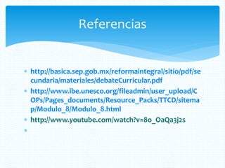  http://basica.sep.gob.mx/reformaintegral/sitio/pdf/se
cundaria/materiales/debateCurricular.pdf
 http://www.ibe.unesco.org/fileadmin/user_upload/C
OPs/Pages_documents/Resource_Packs/TTCD/sitema
p/Modulo_8/Modulo_8.html
 http://www.youtube.com/watch?v=8o_OaQa3j2s

Referencias
 