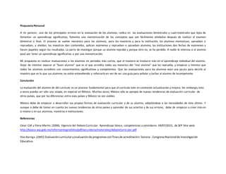 PropuestaPersonal
A mi parecer, uno de los principales errores en la evaluación de los alumnos, radica en las evaluaciones bimestrales y cuatrimestrales que lejos de
fomentar un aprendizaje significativo, fomenta una memorización de los conceptos que son fácilmente olvidados después de realizar el examen
bimestral o final. El proceso se vuelve mecánico para los alumnos, para los maestros y para la institución; los alumnos memorizan, aprueban o
reprueban, y olvidan; los maestros dan contenidos, aplican exámenes y reprueban o aprueban alumnos; las instituciones dan fechas de exámenes y
hacen papeleo según los resultados. La parte de investigar porque un alumno reprobó y porque otro no, se ha perdido. A nadie le interesa si el alumno
pasó por tener un aprendizaje significativo o por una memorización.
Mi propuesta es realizar evaluaciones a los alumnos en periodos más cortos, que el maestro se involucre más en el aprendizaje individual del alumno.
Dejar de intentar separar al “buen alumno” que es el que acredita todas sus materias del “mal alumno” que las reprueba, y empezar a intentar que
todos los alumnos acrediten con conocimientos significativos y competentes. Que las evaluaciones para los alumnos sean una pauta para decirle al
maestro que es lo que sus alumnos no están entendiendo y reforzarlo en vez de ser una guía para señalar y tachar al alumno de incompetente.
Conclusión
La evaluación del alumno de del currículo es un proceso fundamental para que el currículo este en constante actualización y mejora. Sin embargo, esto
a veces puedes ser sólo una utopía, en especial en México. Muchas veces, México sólo se apropia de nuevas tendencias de evaluación curricular de
otros países, que por las diferencias entre esos países y México no son viables.
México debe de empezar a desarrollar sus propias formas de evaluación curricular y de su alumno, adaptándose a las necesidades de éste último. Y
aunque si debe de tomar en cuenta las nuevas tendencias de otros países y aprender de sus aciertos y de sus errores, debe de empezar a creer más en
sí mismo y en sus alumnos, maestros e instituciones.
Referencias
César Coll y Elena Martín. (2006). Vigencia del DebateCurricular. Aprendizaje básico, competencias y estándares. 04/07/2015, de SEP Sitio web:
http://basica.sep.gob.mx/reformaintegral/sitio/pdf/secundaria/materiales/debateCurricular.pdf
Díaz Barriga. (2005) Evaluacióncurricularyevaluaciónde programascon finesde acreditación.Sonora-.CongresoNacionalde Investigación
Educativa
 