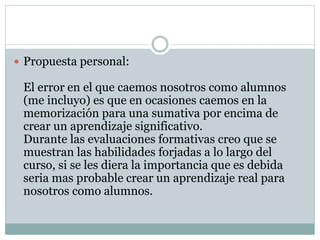  Propuesta personal:
El error en el que caemos nosotros como alumnos
(me incluyo) es que en ocasiones caemos en la
memorización para una sumativa por encima de
crear un aprendizaje significativo.
Durante las evaluaciones formativas creo que se
muestran las habilidades forjadas a lo largo del
curso, si se les diera la importancia que es debida
seria mas probable crear un aprendizaje real para
nosotros como alumnos.
 
