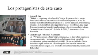 Los protagonistas de este caso
• Kenneth Lay
CEO de la empresa y miembrodel Consejo. Representaba el sueño
Americano antes de ser ventiladoel escándaloempresaria,al ser de
extractohumilde se había convertidoen la cabeza de Enron. Persona muy
cercana a la familia Bush en específicoa los dos presidentes.Lay alegó
desconocimientode las prácticas llevadas a cabo por sus colaboradores.
Estadounidenses.Muere el 5 de Juliode 2006, 3 meses antes de su
Sentencia.
• Louis Borget y Thomas Mastroeni.
En 1987 comenzaron a hacer operaciones donde se desviaban recursos a
cuentas personales y entidades ficticias bajopretextode transferir
excedentes de ganancias del ejercicio1986. Dichas actividades fueron
descubiertas por auditorías,sin embargo los funcionarios no fueron
removidos de sus cargos,solo limitados en sus facultades bajo aceptación
de Ken Lay
Elaboró: Luis Francisco Reyes Aceves, Matrícula 18222638.
Maestría en Administración de Negocios. | Materia: Ética y Gobierno Corporativo,
Primavera 2018
 