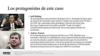 Los protagonistas de este caso
• Jeff Skilling
Se desempeñoó como consultor de Kinsey & Co. Sentando las bases para
un camino de mercadoen gas natural.Cumple una sentencia de 24 años.
En 1991 fue contratadocomo presidente y director de Enron Gas
Services. Implementóun modelo contable “mark-to-market”
contabilizandoganancias futuras de forma anticipada inflando los
resultados
• Andrew Fastow
Es nombrado director Financierode Enron en 1996. Hombre muy
cercando a Skilling.Es señalado por crear empresas fantasma para delegar
en estas las deudas y poder realizar operaciones que favorecieranlos
crecientes números de Enron. Una de sus prácticas,por poner un ejemplo
fue la utilizaciónde fondos para el retirode personas en California para
financiar transacciones de la empresa e inflar los resultados.
Elaboró: Luis Francisco Reyes Aceves, Matrícula 18222638.
Maestría en Administración de Negocios. | Materia: Ética y Gobierno Corporativo,
Primavera 2018
 