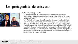 Los protagonistas de este caso
• Rebecca Mark y Lou Pai
La primera encarda de generar negocios internacionales comola
adquisicióno construcciónde plantas promoviendo la privatizacióndel
sector energético.
Lou Pai tenía a su cargo Enron Energy Services que tenía la misiónde
suministrar la energía directamente a empresas y hogares. Parte de los
negocios de la división fueron concentrados en California,entidad que
generaba mucha energía, pero que sufrió crisis energética en 1997 bajo la
gestión de Enron presentando cortes constantes y mal manejode la red.
Ambos se retiraronde la compañía en el año 2000 previo al destape de los
escándalos, habiendo vendido previamente sus acciones de la compañía,
estando estas en valores máximos.
Elaboró: Luis Francisco Reyes Aceves, Matrícula 18222638.
Maestría en Administración de Negocios. | Materia: Ética y Gobierno Corporativo,
Primavera 2018
 