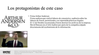 Los protagonistas de este caso
• Firma Arthur Andersen
Firma auditora que realizólabores de consejería y auditoría sobre las
labores de Enron, permitiendoy no reportandoprácticas ilegales.
El 12 de Octubre recomienda a Enron destruir los archivos de la empresa.
David Duncan era el Jefe Auditor por parte de la compañía culpado
directamente del ocultamientode la información.
Elaboró: Luis Francisco Reyes Aceves, Matrícula 18222638.
Maestría en Administración de Negocios. | Materia: Ética y Gobierno Corporativo,
Primavera 2018
 