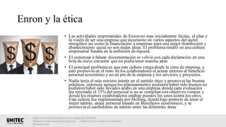 Enron y la ética
• Las actividades empresariales de Enron no eran inicialmente ilícitas, el plan y
la visión de ser una empresa que incursione en varios aspectos del sector
energético así como la financiación a empresas para una mejor distribución y
abastecimiento quizá no son malas ideas. El problema residió en una cultura
empresarial basada en la ambición de riqueza.
• El comenzar a falsear documentación se volvió con cada declaración en una
bola de nieve creciente que no podía tener marcha atrás
• El principal problema es que esta cultura venga desde la cima de empresa, y
esto promovió en el resto de los colaboradores el actuar entorno al beneficio
personal económico y no en pro de la empresa y los servicios y proyectos.
• Nadie tenía el más mínimo interés en el sentido ético y promover las buenas
prácticas, entonces aunquelos planteamientos pudieron haber sido buenos no
pudieron haber sido llevados acabo en una empresa dondecada evaluación
era recortado el 15% del personal si no se cumplían con objetivos voraces y
dondelos mismos colaboradores estaban puestos los unos contra los otros.
Esta cultura fue implementada por Skilling, dondebajo pretexto de tener el
mejor talento, atraía personal basado en Beneficios económicos, y se
promovía el canibalismo de talento entre las diferentes áreas
Elaboró: Luis Francisco Reyes Aceves, Matrícula 18222638.
Maestría en Administración de Negocios. | Materia: Ética y Gobierno Corporativo,
Primavera 2018
 