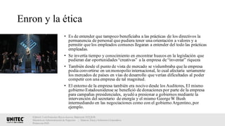 Enron y la ética
• Es de entender que tampoco beneficiaba a las prácticas de los directivos la
permanencia de personal que pudiera tener una orientación a valores y a
permitir que los empleados comunes llegaran a entender del todo las prácticas
empleadas.
• Se invertía tiempo y conocimiento en encontrar huecos en la legislación que
pudieran dar oportunidades“creativas” a la empresa de “inventar” riqueza
• También desde el punto de vista de mercado se vislumbraba que la empresa
podía convertirse en un monopolio internacional, lo cual afectaría seriamente
los mercados de países en vías de desarrollo que verían dificultades al poder
competir con una empresa de tal magnitud.
• El entorno de la empresa también era nocivo desde los Auditores, El mismo
gobierno Estadounidense se benefició de donaciones por parte de la empresa
para campañas presidenciales, ayudó a presionar a gobiernos mediante la
intervención del secretario de energía y el mismo GeorgeW Bush
intermediando en las negociaciones como con el gobierno Argentino, por
ejemplo.
Elaboró: Luis Francisco Reyes Aceves, Matrícula 18222638.
Maestría en Administración de Negocios. | Materia: Ética y Gobierno Corporativo,
Primavera 2018
 