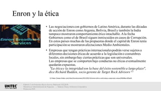 Enron y la ética
• Las negociaciones con gobiernos de LatinoAmérica,durante las décadas
de acción de Enron comoArgenia, Bolivia, Brasil y también la India
tampoco mostraroncomportamientoéticointachable.Ala fecha
Gobiernos como el de Brasil siguen inmiscuidos en casos de Corrupción.
En estos países muchas de las propuestas donde el capital de Enron tenía
participaciónse mostraronafectaciones MedioAmbientales.
• Empresas que tengan prácticas internacionalespodrán verse sujetos a
diferentes decisiones éticas de acuerdo a la legislacióno costumbres
locales,sin embargohay ciertas prácticas que son universales.
Las empresas que se comportenbajo conductas no éticas eventualmente
quedarán expuestas.
"La éticay la integridadson la base del éxito sostenible a largo plazo",
dice Richard Rudden, socio gerente de Target Rock Advisors (1)
Elaboró: Luis Francisco Reyes Aceves, Matrícula 18222638.
Maestría en Administración de Negocios. | Materia: Ética y Gobierno Corporativo,
Primavera 2018
(1)	https://www.forbes.com/sites/kensilverstein/2013/05/14/enron-ethics-and-todays-corporate-values/#3648ec185ab8
 