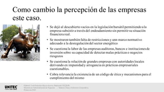 Como cambio la percepción de las empresas
este caso.
• Se dejó al descubiertovacíos en la legislaciónbursátil permitiendoa la
empresa subsistir a través del endeudamientosin permitir su situación
financiera real.
• Se mostrarontambiénfalta de restricciones y unn marco normativo
adecuado a la desregulacióndel sector energético
• Se cuestiona la labor de las empresas auditoras,bancos e institucionesde
inversiónsobre su capacidad de detectar malas prácticas o negocios
riesgozos
• Se cuestiona la relaciónde grandes empresas con autoridades locales
derivando en impunidady arrogancia en prácticas empresariales
cuestionables.
• Cobra relevancia la existencia de un código de ética y mecanismos para el
cumplimientodel mismo
Elaboró: Luis Francisco Reyes Aceves, Matrícula 18222638.
Maestría en Administración de Negocios. | Materia: Ética y Gobierno Corporativo,
Primavera 2018
 