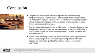 Conclusión
• Las prácticas de abuso en contra de la población consumidores y
competidores quizá se han llevado a cabo desde tiempos inmemorables,
sin embargo los tiempos actuales donde la informaciónfluye rápidamente
y los mercados son más competitivos,sacana la luz casos que en otras
épocas hubieran salido impunes.
• Aún así las penas impuestas a los involucrados y la forma en la que se han
dado los sucesos han dejado que varias personas se hayan podido librar y
beneficiar de estos actos deliberados expuestos a costa de otros muchos
más perjudicados.
• Pero el conocimientoy exposiciónpública de estos casos sigue creando
nuevas y mejores prácticas así como legislaciónpara una actividad
empresarial más sana y que beneficie a largoplazo a las personas
interesadas
Elaboró: Luis Francisco Reyes Aceves, Matrícula 18222638.
Maestría en Administración de Negocios. | Materia: Ética y Gobierno Corporativo,
Primavera 2018
 