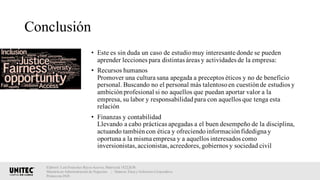 Conclusión
• Este es sin duda un caso de estudiomuy interesante donde se pueden
aprender lecciones para distintas áreas y actividades de la empresa:
• Recursos humanos
Promover una cultura sana apegada a preceptos éticos y no de beneficio
personal. Buscando no el personal más talentosoen cuestiónde estudios y
ambiciónprofesional si no aquellos que puedan aportar valor a la
empresa, su labor y responsabilidadpara con aquellos que tenga esta
relación
• Finanzas y contabilidad
Llevando a cabo prácticas apegadas a el buen desempeño de la disciplina,
actuando tambiéncon ética y ofreciendoinformaciónfidedigna y
oportuna a la misma empresa y a aquellos interesados como
inversionistas,accionistas,acreedores,gobiernos y sociedad civil
Elaboró: Luis Francisco Reyes Aceves, Matrícula 18222638.
Maestría en Administración de Negocios. | Materia: Ética y Gobierno Corporativo,
Primavera 2018
 