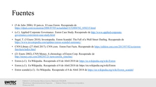 Fuentes
• (5 de Julio 2006). El país.es. El caso Enron. Recuperado de
https://elpais.com/economia/2006/07/05/actualidad/1152084782_850215.html
• (s.f.). Applied Corporate Governance. Enron Caes Study. Recuperado de http://www.applied-corporate-
governance.com/enron-case-study.html
• Segal, T. (3 Enero 2018). Investopedia. Enron Scandal: The Fall of a Wall Street Darling. Recuperado de
https://www.investopedia.com/updates/enron-scandal-summary/
• CNN Library (27 Abril 2017). CNN.com. Enron Fast Facts. Recuperado de https://edition.cnn.com/2013/07/02/us/enron-
fast-facts/index.html
• (21 Enero 2002), CNN Money. A chronology of Enron Corp. Recuperado de
http://money.cnn.com/2002/01/21/news/enron_timeline/
• Enron.(s.f.). En Wikipedia. Recuperado el 8 de Abril 2018 de https://es.wikipedia.org/wiki/Enron
• Enron.(s.f.). En Wikipedia. Recuperado el 8 de Abril 2018 de https://en.wikipedia.org/wiki/Enron
• Enron scandal.(s.f.). En Wikipedia. Recuperado el 8 de Abril 2018 de https://en.wikipedia.org/wiki/Enron_scandal
Elaboró: Luis Francisco Reyes Aceves, Matrícula 18222638.
Maestría en Administración de Negocios. | Materia: Ética y Gobierno Corporativo,
Primavera 2018
 