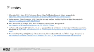 Fuentes
• Silverstein, K. (14 Mayo 2014) Forbes.com. Enron, Ethics And Today's Corporate Values. recuperado de:
https://www.forbes.com/sites/kensilverstein/2013/05/14/enron-ethics-and-todays-corporate-values/
• Andres Monares (20 de Septiembre 2016) Enron, los tipos que estafaron América [Archivo de video]. Recuperado de
https://www.youtube.com/watch?v=kUd7-0V3ii0
• BBC Mundo.com(25 de Mayo 2006). BBC.co.uk Claves: en caso Enron. Recuperado de
http://news.bbc.co.uk/hi/spanish/business/newsid_5017000/5017734.stm
• La Nacion (13 de Agosto 2017) lanacion.com.ar Lo que aprendimos (y también nos olvidamos) el emblemático caso Enron.
Recuperado de https://www.lanacion.com.ar/2052573-lo-que-aprendimos-y-tambien-nos-olvidamos-del-emblematico-caso-
enron
• Rosenheim D. (3 Mayo 1985) Chicago Tribune. Internorth, Houston Natural Gas In $2.3 Billion Merger Recuperado de
http://articles.chicagotribune.com/1985-05-03/business/8501270221_1_hng-internorth-natural-gas-pipeline-system
Elaboró: Luis Francisco Reyes Aceves, Matrícula 18222638.
Maestría en Administración de Negocios. | Materia: Ética y Gobierno Corporativo,
Primavera 2018
 