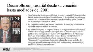 Desarrollo empresarial desde su creación
hasta mediados del 2001
• Sam Segnar fue inicialmente CEO de la recién creada HGN/InterNoth Inc
la cuál posteriormente fuera llamada Enron. El destituidoal poco tiempo
después por la junta de Directores para que Keneth Lay quien Fuera CEO
de HGN ocupara su lugar en 1986.
• La Empresa comenzó por ser una Productora de Energía y evolucionó a
ser una Comercializadora de Energía
• En 1989 se Integra a la Empresa JeffreySkillingquien fuera consultor de
la firma McKinsey y aportara conceptos para la distribuciónde Gas al
público final como producto básico. Introdujoel términode "Banco de
Gas" que permitiría establecerun vínculo directo entre productores y
consumidores desde industrias hasta consumidor final como un
"Commodity" permitiendoel suministrode producto por periodos de
tiempoprolongados que permitiríana los productores y consumidores
establecer prospecciones a futuro..
Elaboró: Luis Francisco Reyes Aceves, Matrícula 18222638.
Maestría en Administración de Negocios. | Materia: Ética y Gobierno Corporativo,
Primavera 2018
 