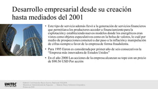 Desarrollo empresarial desde su creación
hasta mediados del 2001
• Este tipo de servicioademás llevó a la generación de servicios financieros
que permitíana los productores acceder a financiamientopara la
explotacióny estableciendonuevos modelos donde los energéticos eran
vistos como objetos especulativos comoen la bolsa de valores,lo cuál por
medio de prospecciones comenzó a dar paso a la inflacióny manipulación
de cifras siempre a favor de la empresa de forma fraudulenta.
• Para 1995 Enron es considerada por primer año de seis consecutivos la
“Empresa más innovadora de Estados Unidos”
• En el año 2000 Las acciones de la empresa alcanzan su tope con un precio
de $90.56 USD Por acción
Elaboró: Luis Francisco Reyes Aceves, Matrícula 18222638.
Maestría en Administración de Negocios. | Materia: Ética y Gobierno Corporativo,
Primavera 2018
 