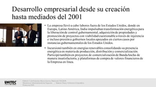 Desarrollo empresarial desde su creación
hasta mediados del 2001
• La empresa llevó a cabo labores fuera de los Estados Unidos, donde en
Europa, LatinoAmérica, India impulsabantransformaciónenergética para
la liberaciónde control gubernamental,adquisiciónde propiedades y
promoción de proyectos con viabilidadcuestionable a través de injerencia
e incluso presióna gobiernos locales apoyados en ciertos casos por
instancias gubernamentales de los Estados Unidos.
• Incursionótambién en energías renovables consolidando su presencia
energética en materia de producción, distribucióny comercialización.
Participótambiénen proyectos de comercializaciónde BandaAncha de
manera insatisfactoria,y plataformas de compra de valores financieros de
la Empresa en línea.
Elaboró: Luis Francisco Reyes Aceves, Matrícula 18222638.
Maestría en Administración de Negocios. | Materia: Ética y Gobierno Corporativo,
Primavera 2018
 