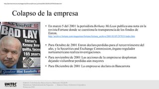 Colapso de la empresa
• En marzo 5 del 2001 la periodista Bethany McLean publica una nota en la
revista Fortune donde se cuestiona la transparencia de los fondos de
Enron.
http://archive.fortune.com/magazines/fortune/fortune_archive/2001/03/05/297833/index.htm
• Para Octubre de 2001 Enron declara perdidas para el tercer trimestre del
año, y la Securities and Exchange Commission,órgano regulador
norteamericanorealiza investigaciones.
• Para noviembre de 2001 Las acciones de la empresa se desploman
dejando vislumbrar perdidas aún mayores
• Para Diciembre de 2001 La empresa se declara en Bancarrota
Elaboró: Luis Francisco Reyes Aceves, Matrícula 18222638.
Maestría en Administración de Negocios. | Materia: Ética y Gobierno Corporativo,
Primavera 2018
http://archive.fortune.om/magazines/fortune/fortune_archive/2001/03/05/297833/index.htm
 