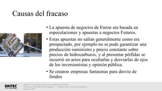 Causas del fracaso
• La apuesta de negocios de Enron era basada en
especulaciones y apuestas a negocios Futuros.
• Estas apuestas no salían generalmente como era
prospectado, por ejemplo no se pude garantizar una
producción suministro y precio constante sobre
precios de hidrocarburos, y al presentar pérfidas se
incurrió en actos para ocultarlas y desviarlas de ojos
de los inversionistas y opinión pública.
• Se crearon empresas fantasmas para desvío de
fondos
Elaboró: Luis Francisco Reyes Aceves, Matrícula 18222638.
Maestría en Administración de Negocios. | Materia: Ética y Gobierno Corporativo,
Primavera 2018
 