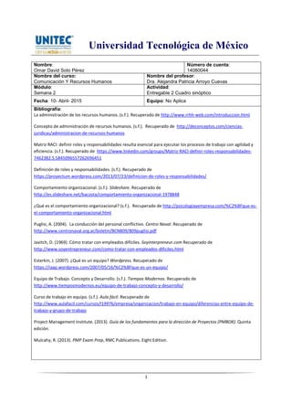 Universidad Tecnológica de México
1
Nombre:
Omar David Soto Pérez
Número de cuenta:
14080044
Nombre del curso:
Comunicación Y Recursos Humanos
Nombre del profesor:
Dra. Alejandra Patricia Arroyo Cuevas
Módulo:
Semana 2
Actividad:
Entregable 2 Cuadro sinóptico
Fecha: 10- Abril- 2015 Equipo: No Aplica
Bibliografía:
La administración de los recursos humanos. (s.f.). Recuperado de http://www.rrhh-web.com/introduccion.html
Concepto de administración de recursos humanos. (s.f.). Recuperado de http://deconceptos.com/ciencias-
juridicas/administracion-de-recursos-humanos
Matriz RACI: definir roles y responsabilidades resulta esencial para ejecutar los procesos de trabajo con agilidad y
eficiencia. (s.f.). Recuperado de https://www.linkedin.com/groups/Matriz-RACI-definir-roles-responsabilidades-
7462382.S.5845096557262696451
Definición de roles y responsabilidades. (s.f.). Recuperado de
https://proyectum.wordpress.com/2013/07/23/definicion-de-roles-y-responsabilidades/
Comportamiento organizacional. (s.f.). Slideshare. Recuperado de
http://es.slideshare.net/bacosta/comportamiento-organizacional-1978848
¿Qué es el comportamiento organizacional? (s.f.). Recuperado de http://psicologiayempresa.com/%C2%BFque-es-
el-comportamiento-organizacional.html
Puglisi, A. (2004). La conducción del personal conflictivo. Centro Naval. Recuperado de
http://www.centronaval.org.ar/boletin/BCN809/809puglisi.pdf
Javitch, D. (1969). Cómo tratar con empleados difíciles. Soyinterpreneur.com Recuperado de
http://www.soyentrepreneur.com/como-tratar-con-empleados-dificiles.html
Esterkin, J. (2007). ¿Qué es un equipo? Wordpress. Recuperado de
https://iaap.wordpress.com/2007/05/16/%C2%BFque-es-un-equipo/
Equipo de Trabajo. Concepto y Desarrollo. (s.f.). Tiempos Modernos. Recuperado de
http://www.tiemposmodernos.eu/equipo-de-trabajo-concepto-y-desarrollo/
Curso de trabajo en equipo. (s.f.). Aula fácil. Recuperado de
http://www.aulafacil.com/cursos/l19976/empresa/organizacion/trabajo-en-equipo/diferencias-entre-equipo-de-
trabajo-y-grupo-de-trabajo
Project Management Institute. (2013). Guía de los fundamentos para la dirección de Proyectos (PMBOK). Quinta
edición.
Mulcahy, R. (2013). PMP Exam Prep, RMC Publications. Eight Edition.
 