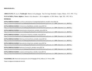 BIBLIOGRAFIA.
ABBAGNANO, N. A. y A. Visalberghi. Historia de la pedagogía. Trad. De Jorge Hernández Campos. México. FCE. 1995. 712 p.
MANACORDA, Mario Alighiero. Historia de la educación 1. De la antigüedad al 1500. México. Siglo XXI. 1992. 302 p.
REFERNCIAS.
AVITIA, MARCELA EUGENIA.La cultura y educaciónenlaantigüedad Subtema,extraído,marzo2017 de
https://uniteconline.blackboard.com/webapps/blackboard/content/listContent.jsp?course_id=_58599_1&content_id=_1681743_1
AVITIA, MARCELA EUGENIA.CristianismoyEdadMedia,extraído,marzo2017 de
https://uniteconline.blackboard.com/webapps/blackboard/content/listContent.jsp?course_id=_58599_1&content_id=_1681743_1
AVITIA, MARCELA EUGENIA.RenacimientoyHumanismo,extraído,marzo2017 de
https://uniteconline.blackboard.com/webapps/blackboard/content/listContent.jsp?course_id=_58599_1&content_id=_1681743_1
AVITIA, MARCELA EUGENIA.La educaciónen América,extraído,marzo2017 de
https://uniteconline.blackboard.com/webapps/blackboard/content/listContent.jsp?course_id=_58599_1&content_id=_1681743_1
AVITIA, MARCELA EUGENIA.Reformay Contrarreforma,extraído,marzo2017 de
https://uniteconline.blackboard.com/webapps/blackboard/content/listContent.jsp?course_id=_58599_1&content_id=_1681743_1
AVITIA, MARCELA EUGENIA.RacionalismoyEmpirismo,extraído,marzo2017 de
https://uniteconline.blackboard.com/webapps/blackboard/content/listContent.jsp?course_id=_58599_1&content_id=_1681743_1
AVITIA, MARCELA EUGENIA.Realismoe Ilustración,extraído,marzo2017 de
https://uniteconline.blackboard.com/webapps/blackboard/content/listContent.jsp?course_id=_58599_1&content_id=_1681743_1
AVITIA, MARCELA EUGENIA.La época contemporánea,extraído,marzo2017 de
https://uniteconline.blackboard.com/webapps/blackboard/content/listContent.jsp?course_id=_58599_1&content_id=_1681743_1
VILLALPANDO, J.M. Historiade laeducacióny de la Pedagogía(2ª Ed.),México,D.F.Porrúa.2005
Todas laImágenestomadasde internet.
 