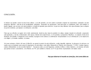 CONCLUSIÓN.
La historia nos permite conocer la base de las culturas y con ello aprender, con este cuadro se pretende comparar las características principales de cada
perspectiva filosófica, cada una de las peculiaridades principales, destacando sus aportaciones, cada época tiene su contribución única, pero también se
puede ir ligando una con otra; en la época primitiva se trataba de aprender para sobrevivir, lo que no es muy diferente de la época Romana, pues su disputa
era por los territorios, por imponer su civilización como líder.
Claro que ya se llevaba un registro de lo vivido anteriormente desde las artes, hasta la sociedad y la cultura, siempre tratando de sobresalir y mejorando
cada aportación, y esto fue evolucionando entre épocas. Además de la supervivencia, en los periodos o perspectivas filosóficas, se comparte el tema de la
formación de la familia, la integración de la sociedad, el progreso de los saberes, la conformación del pensamiento en sí, la introducción y/o la imposición
a la religión y el dominio mediante a la misma.
Así como revisamos al inicio del curso, la filosofía nos aporta la esencia de cada civilización, resulta imposible minimizar la relevancia de cada una a un
cuadro, pero es el principio para conocer la importancia de cada cultura; como indica Manacorda en “Historia de la Educación 1” (1983), “¡cuántas lagunas,
cuántas arbitrariedades en este recorrido histórico!”. Son épocas reales y no solo fragmentos extraídos de libros o relatos históricos, son nociones del saber
que aportan al nuevo conocimiento, es la Historia con “H”, pero también la historia con “h” la que formo el pensamiento del mundo actual.
Hay que observar el mundo no como fue, sino como debe ser.
 