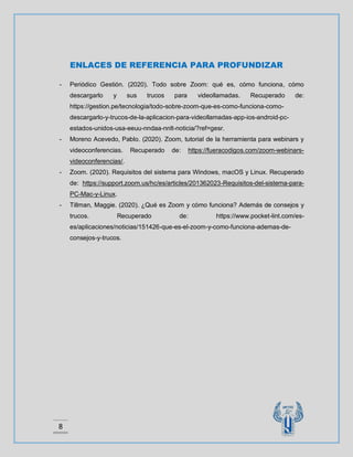 8
ENLACES DE REFERENCIA PARA PROFUNDIZAR
- Periódico Gestión. (2020). Todo sobre Zoom: qué es, cómo funciona, cómo
descargarlo y sus trucos para videollamadas. Recuperado de:
https://gestion.pe/tecnologia/todo-sobre-zoom-que-es-como-funciona-como-
descargarlo-y-trucos-de-la-aplicacion-para-videollamadas-app-ios-android-pc-
estados-unidos-usa-eeuu-nndaa-nnlt-noticia/?ref=gesr.
- Moreno Acevedo, Pablo. (2020). Zoom, tutorial de la herramienta para webinars y
videoconferencias. Recuperado de: https://fueracodigos.com/zoom-webinars-
videoconferencias/.
- Zoom. (2020). Requisitos del sistema para Windows, macOS y Linux. Recuperado
de: https://support.zoom.us/hc/es/articles/201362023-Requisitos-del-sistema-para-
PC-Mac-y-Linux.
- Tillman, Maggie. (2020). ¿Qué es Zoom y cómo funciona? Además de consejos y
trucos. Recuperado de: https://www.pocket-lint.com/es-
es/aplicaciones/noticias/151426-que-es-el-zoom-y-como-funciona-ademas-de-
consejos-y-trucos.
 