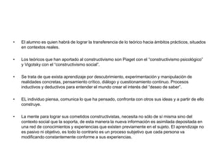 • El alumno es quien habrá de lograr la transferencia de lo teórico hacia ámbitos prácticos, situados
en contextos reales.
• Los teóricos que han aportado al constructivismo son Piaget con el “constructivismo psicológico”
y Vigotsky con el “constructivismo social”.
• Se trata de que exista aprendizaje por descubrimiento, experimentación y manipulación de
realidades concretas, pensamiento crítico, diálogo y cuestionamiento continuo. Procesos
inductivos y deductivos para entender el mundo crear el interés del “deseo de saber”.
• EL individuo piensa, comunica lo que ha pensado, confronta con otros sus ideas y a partir de ello
construye.
• La mente para lograr sus cometidos constructivistas, necesita no sólo de sí misma sino del
contexto social que la soporta, de esta manera la nueva información es asimilada depositada en
una red de conocimientos y experiencias que existen previamente en el sujeto. El aprendizaje no
es pasivo ni objetivo, es todo lo contrario es un proceso subjetivo que cada persona va
modificando constantemente conforme a sus experiencias.
 
