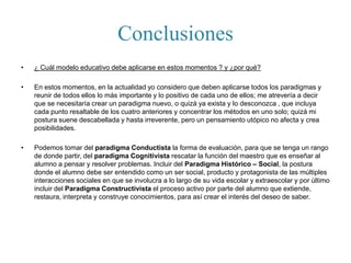 Conclusiones
• ¿ Cuál modelo educativo debe aplicarse en estos momentos ? y ¿por qué?
• En estos momentos, en la actualidad yo considero que deben aplicarse todos los paradigmas y
reunir de todos ellos lo más importante y lo positivo de cada uno de ellos; me atrevería a decir
que se necesitaría crear un paradigma nuevo, o quizá ya exista y lo desconozca , que incluya
cada punto resaltable de los cuatro anteriores y concentrar los métodos en uno solo; quizá mi
postura suene descabellada y hasta irreverente, pero un pensamiento utópico no afecta y crea
posibilidades.
• Podemos tomar del paradigma Conductista la forma de evaluación, para que se tenga un rango
de donde partir, del paradigma Cognitivista rescatar la función del maestro que es enseñar al
alumno a pensar y resolver problemas. Incluir del Paradigma Histórico – Social, la postura
donde el alumno debe ser entendido como un ser social, producto y protagonista de las múltiples
interacciones sociales en que se involucra a lo largo de su vida escolar y extraescolar y por último
incluir del Paradigma Constructivista el proceso activo por parte del alumno que extiende,
restaura, interpreta y construye conocimientos, para así crear el interés del deseo de saber.
 