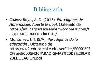 Bibliografía.
• Chávez Rojas, A. D. (2012). Paradigmas de
Aprendizaje. Aporte Grupal. Obtenido de
https://educarparaaprender.wordpress.com/t
ag/paradigma-conductista/
• Monterrey, I. T. (S/A). Paradigmas de la
educación . Obtenido de
http://ww2.educarchile.cl/UserFiles/P0001%5
CFile%5CLOS%20PARADIGMAS%20DE%20LA%
20EDUCACION.pdf
 
