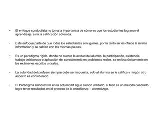 • El enfoque conductista no toma la importancia de cómo es que los estudiantes lograron el
aprendizaje, sino la calificación obtenida.
• Este enfoque parte de que todos los estudiantes son iguales, por lo tanto se les ofrece la misma
información y se califica con las mismas pautas.
• Es un paradigma rígido, donde no cuenta la actitud del alumno, la participación, asistencia,
trabajo colaborado o aplicación del conocimiento en problemas reales, se enfoca únicamente en
los exámenes escritos u orales.
• La autoridad del profesor siempre debe ser impuesta, solo al alumno se le califica y ningún otro
aspecto es considerado.
• El Paradigma Conductista en la actualidad sigue siendo utilizado, si bien es un método cuadrado,
logra tener resultados en el proceso de la enseñanza – aprendizaje.
 