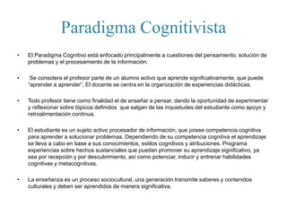 Paradigma Cognitivista
• El Paradigma Cognitivo está enfocado principalmente a cuestiones del pensamiento, solución de
problemas y el procesamiento de la información.
• Se considera el profesor parte de un alumno activo que aprende significativamente, que puede
“aprender a aprender”. El docente se centra en la organización de experiencias didácticas.
• Todo profesor tiene como finalidad el de enseñar a pensar, dando la oportunidad de experimentar
y reflexionar sobre tópicos definidos que salgan de las inquietudes del estudiante como apoyo y
retroalimentación continua.
• El estudiante es un sujeto activo procesador de información, que posee competencia cognitiva
para aprender a solucionar problemas. Dependiendo de su competencia cognitiva el aprendizaje
se lleva a cabo en base a sus conocimientos, estilos cognitivos y atribuciones. Programa
experiencias sobre hechos sustanciales que puedan promover su aprendizaje significativo, ya
sea por recepción y por descubrimiento, así como potenciar, inducir y entrenar habilidades
cognitivas y metacognitivas.
• La enseñanza es un proceso sociocultural, una generación transmite saberes y contenidos
culturales y deben ser aprendidos de manera significativa.
 