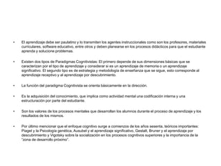 • El aprendizaje debe ser paulatino y lo transmiten los agentes instruccionales como son los profesores, materiales
curriculares, software educativo, entre otros y deben planearse en los procesos didácticos para que el estudiante
aprenda y solucione problemas.
• Existen dos tipos de Paradigmas Cognitivistas: El primero depende de sus dimensiones básicas que se
caracterizan por el tipo de aprendizaje y considerar si es un aprendizaje de memoria o un aprendizaje
significativo. El segundo tipo es de estrategia y metodología de enseñanza que se sigue, esto corresponde al
aprendizaje receptivo y al aprendizaje por descubrimiento.
• La función del paradigma Cognitivista se orienta básicamente en la dirección.
• Es la adquisición del conocimiento, que implica como actividad mental una codificación interna y una
estructuración por parte del estudiante.
• Son los valores de los procesos mentales que desarrollan los alumnos durante el proceso de aprendizaje y los
resultados de los mismos.
• Por último mencionar que el enfoque cognitivo surge a comienzos de los años sesenta, teóricos importantes:
Piaget y la Psicología genética, Ausubel y el aprendizaje significativo, Gestalt, Bruner y el aprendizaje por
descubrimiento y Vigotsky sobre la socialización en los procesos cognitivos superiores y la importancia de la
“zona de desarrollo próximo”.
 