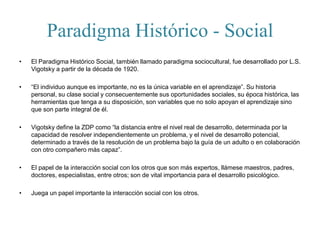 Paradigma Histórico - Social
• El Paradigma Histórico Social, también llamado paradigma sociocultural, fue desarrollado por L.S.
Vigotsky a partir de la década de 1920.
• “El individuo aunque es importante, no es la única variable en el aprendizaje”. Su historia
personal, su clase social y consecuentemente sus oportunidades sociales, su época histórica, las
herramientas que tenga a su disposición, son variables que no solo apoyan el aprendizaje sino
que son parte integral de él.
• Vigotsky define la ZDP como “la distancia entre el nivel real de desarrollo, determinada por la
capacidad de resolver independientemente un problema, y el nivel de desarrollo potencial,
determinado a través de la resolución de un problema bajo la guía de un adulto o en colaboración
con otro compañero más capaz”.
• El papel de la interacción social con los otros que son más expertos, llámese maestros, padres,
doctores, especialistas, entre otros; son de vital importancia para el desarrollo psicológico.
• Juega un papel importante la interacción social con los otros.
 