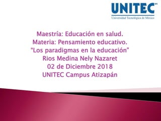 Maestría: Educación en salud.
Materia: Pensamiento educativo.
“Los paradigmas en la educación”
Rios Medina Nely Nazaret
02 de Diciembre 2018
UNITEC Campus Atizapán
 