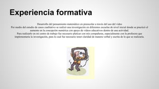 Experiencia formativa 
Desarrollo del pensamiento matemático en preescolar a través del uso del video 
Por medio del estudio de casos cualitativo se realizó una investigación en diferentes escuelas de nivel inicial donde se practicó el 
aumento en la concepción numérica con apoyo de videos educativos dentro de una actividad. 
Para realizarlo en mi centro de trabajo fue necesario platicar con mis compañeras, especialmente con la profesora que 
implementaría la investigación, para lo cual fue necesario tener claridad de manera verbal y escrita de lo que se realizaría. 
 